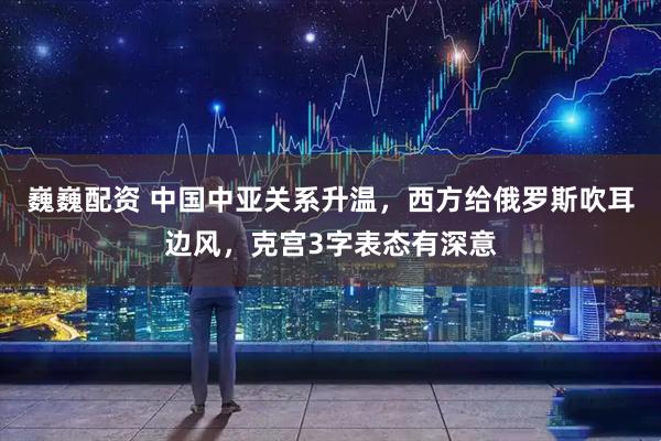 巍巍配资 中国中亚关系升温，西方给俄罗斯吹耳边风，克宫3字表态有深意