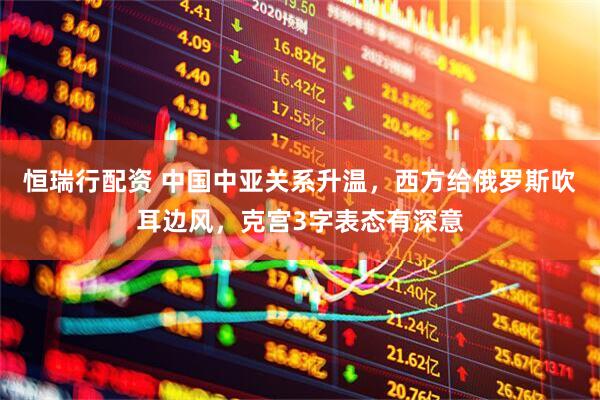恒瑞行配资 中国中亚关系升温，西方给俄罗斯吹耳边风，克宫3字表态有深意