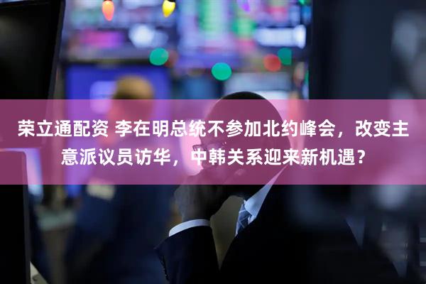 荣立通配资 李在明总统不参加北约峰会，改变主意派议员访华，中韩关系迎来新机遇？