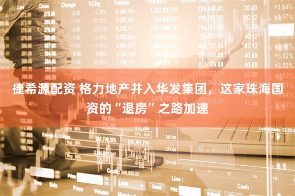 捷希源配资 格力地产并入华发集团，这家珠海国资的“退房”之路加速