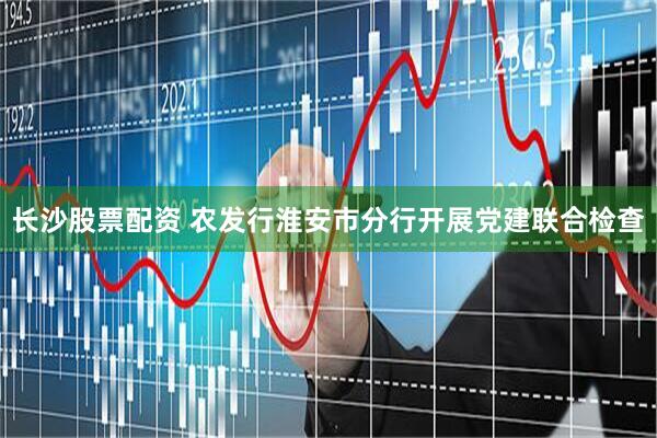长沙股票配资 农发行淮安市分行开展党建联合检查