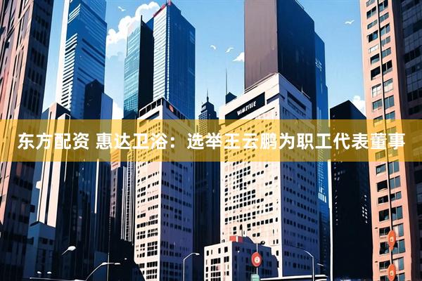东方配资 惠达卫浴：选举王云鹏为职工代表董事