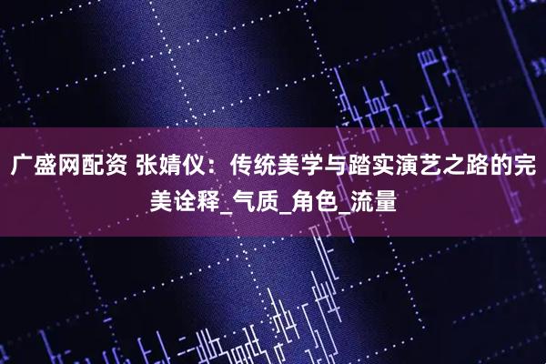 广盛网配资 张婧仪：传统美学与踏实演艺之路的完美诠释_气质_角色_流量