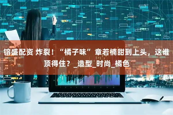 镕盛配资 炸裂！“橘子味” 章若楠甜到上头，这谁顶得住？_造型_时尚_橘色