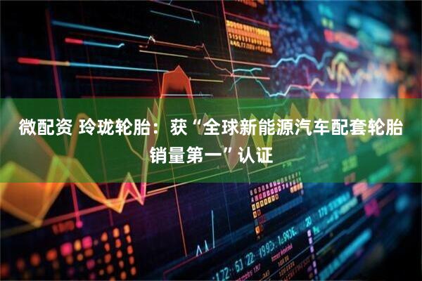 微配资 玲珑轮胎：获“全球新能源汽车配套轮胎销量第一”认证