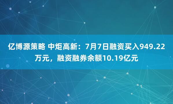 亿博源策略 中炬高新：7月7日融资买入949.22万元，融资融券余额10.19亿元