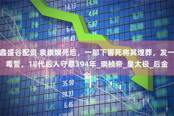 鑫盛谷配资 袁崇焕死后，一部下冒死将其埋葬，发一毒誓，18代后人守墓394年_崇祯帝_皇太极_后金