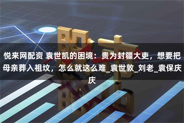悦来网配资 袁世凯的困境：贵为封疆大吏，想要把母亲葬入祖坟，怎么就这么难_袁世敦_刘老_袁保庆