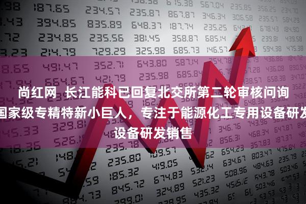 尚红网  长江能科已回复北交所第二轮审核问询函：国家级专精特新小巨人，专注于能源化工专用设备研发销售