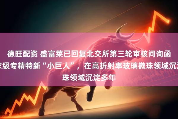 德旺配资 盛富莱已回复北交所第三轮审核问询函：国家级专精特新“小巨人”，在高折射率玻璃微珠领域沉淀多年