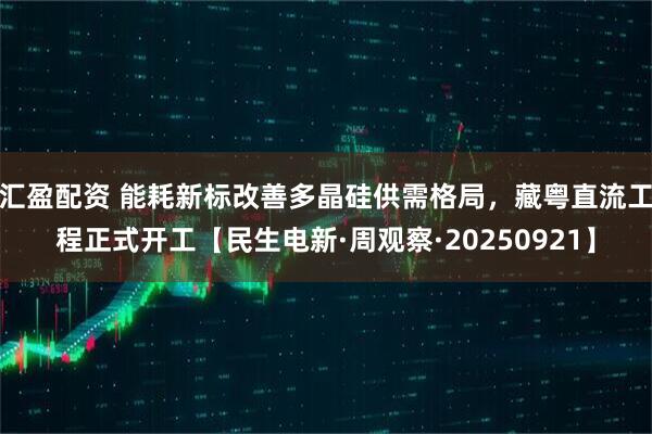 汇盈配资 能耗新标改善多晶硅供需格局，藏粤直流工程正式开工【民生电新·周观察·20250921】