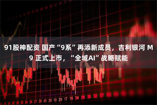 91股神配资 国产“9系”再添新成员，吉利银河 M9 正式上市，“全域AI”战略赋能