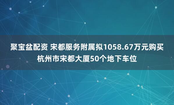 聚宝盆配资 宋都服务附属拟1058.67万元购买杭州市宋都大厦50个地下车位