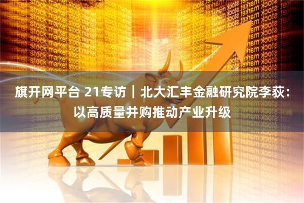 旗开网平台 21专访|北大汇丰金融研究院李荻:以高质量并购推动产业升级