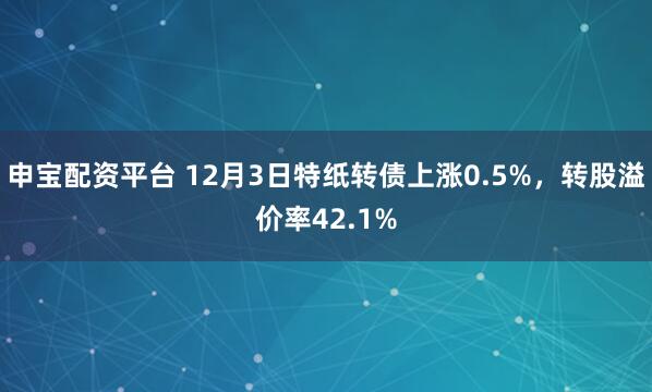 申宝配资平台 12月3日特纸转债上涨0.5%，转股溢价率42.1%