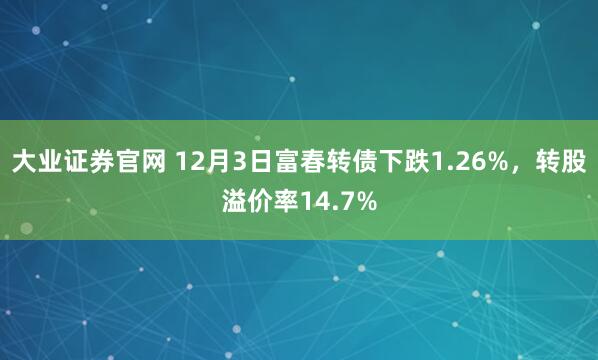 大业证券官网 12月3日富春转债下跌1.26%,转股溢价率14.7%