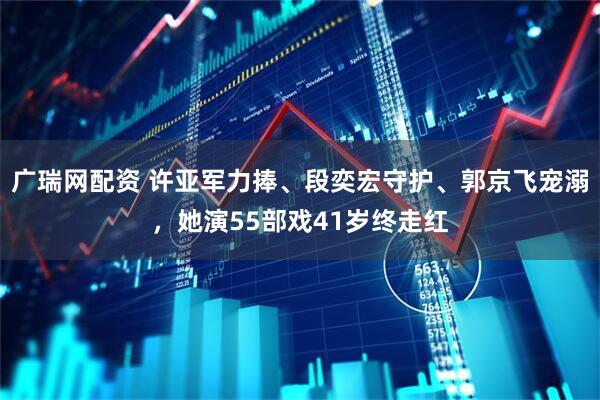 广瑞网配资 许亚军力捧、段奕宏守护、郭京飞宠溺，她演55部戏41岁终走红