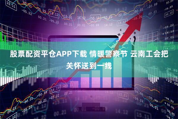 股票配资平仓APP下载 情暖警察节 云南工会把关怀送到一线